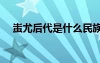 蚩尤后代是什么民族（蚩尤是谁的后代）