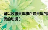 可以收服灵兽和召唤灵兽的动画片（可以收服灵兽和召唤灵兽的动漫）