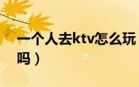 一个人去ktv怎么玩（男人一个人去ktv正常吗）
