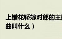 上错花轿嫁对郎的主题曲叫什么（007的主题曲叫什么）