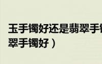 玉手镯好还是翡翠手镯好呢（玉手镯好还是翡翠手镯好）
