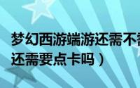 梦幻西游端游还需不需要点卡（梦幻西游端游还需要点卡吗）