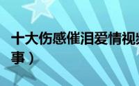 十大伤感催泪爱情视频（十大伤感催泪爱情故事）