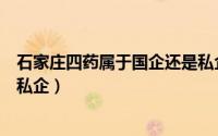 石家庄四药属于国企还是私企啊（石家庄四药属于国企还是私企）