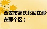 西安市高铁北站在那个区啊（西安市高铁北站在那个区）