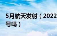 5月航天发射（2022年5月份发射的是天舟五号吗）