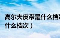 高尔夫皮带是什么档次的品牌（高尔夫皮带是什么档次）