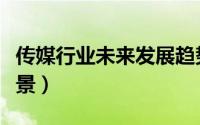 传媒行业未来发展趋势（未来传媒行业发展前景）