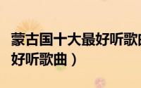 蒙古国十大最好听歌曲排行榜（蒙古国十大最好听歌曲）