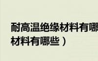 耐高温绝缘材料有哪种（耐1000度高温绝缘材料有哪些）