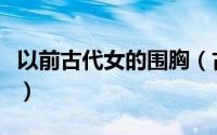 以前古代女的围胸（古代女性胸围多少才标准）