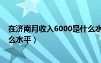 在济南月收入6000是什么水平的（在济南月收入6000是什么水平）