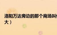 洛阳万达旁边的那个商场叫什么（洛阳的万达广场哪一个最大）