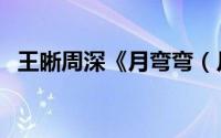 王晰周深《月弯弯（月弯弯好浪漫的歌名）