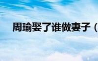 周瑜娶了谁做妻子（周瑜的第一任妻子）