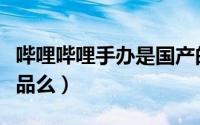 哔哩哔哩手办是国产的吗（哔哩哔哩手办是正品么）