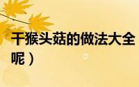 干猴头菇的做法大全（干的猴头菇怎么做好吃呢）