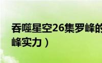 吞噬星空26集罗峰的实力（吞噬星空27话罗峰实力）
