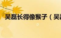 吴磊长得像猴子（吴磊和张一山长得像吗）