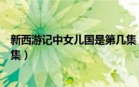 新西游记中女儿国是第几集（西游记新版女儿国那集是第几集）