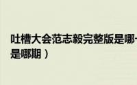 吐槽大会范志毅完整版是哪一集（吐槽大会范志毅完整视频是哪期）