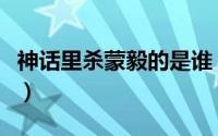 神话里杀蒙毅的是谁（神话中围杀蒙毅的是谁）