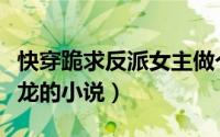 快穿跪求反派女主做个人笔趣阁（跪求女主是龙的小说）