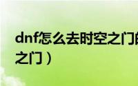 dnf怎么去时空之门的地图（dnf怎么去时空之门）