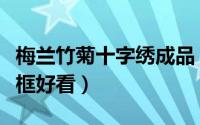 梅兰竹菊十字绣成品（梅兰竹菊十字绣裱什么框好看）