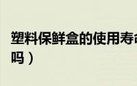 塑料保鲜盒的使用寿命（塑料材质的保鲜盒好吗）