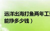 远洋出海打鱼两年工资（出海远洋打渔一个月能挣多少钱）