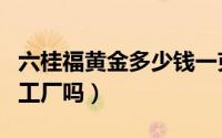 六桂福黄金多少钱一克（六桂福黄金有自己的工厂吗）