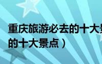 重庆旅游必去的十大景点推荐（重庆旅游必去的十大景点）