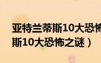 亚特兰蒂斯10大恐怖之谜是什么（亚特兰蒂斯10大恐怖之谜）