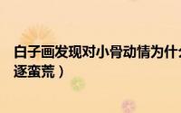 白子画发现对小骨动情为什么哭了（白子画怎么知道小骨被逐蛮荒）
