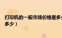 打印机的一般市场价格是多少呢（打印机的一般市场价格是多少）