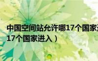 中国空间站允许哪17个国家进入空间站（中国空间站允许哪17个国家进入）