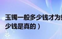 玉镯一般多少钱才为好一些的呢（玉镯一般多少钱是真的）