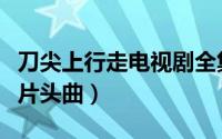 刀尖上行走电视剧全集在线观看（刀尖上行走片头曲）