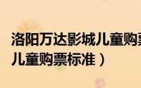 洛阳万达影城儿童购票标准（洛阳万达电影院儿童购票标准）