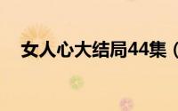 女人心大结局44集（女人心大结局解析）