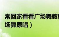 常回家看看广场舞教程完整版（常回家看看广场舞原唱）