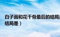 白子画和花千骨最后的结局是什么（白子画和花千骨最后的结局是）
