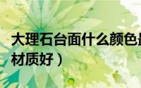 大理石台面什么颜色最好看（大理石台面什么材质好）
