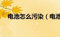 电池怎么污染（电池是怎样污染环境的）