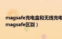 magsafe充电盒和无线充电盒的区别（lightning充电盒和magsafe区别）