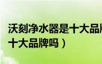 沃刻净水器是十大品牌吗知乎（沃刻净水器是十大品牌吗）