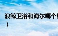 浪鲸卫浴和海尔哪个好（浪鲸卫浴是几线品牌）