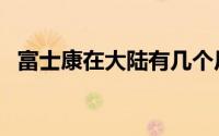 富士康在大陆有几个厂（富士康进厂流程）