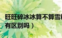 旺旺碎冰冰算不算雪糕（旺旺碎冰冰和棒冰冰有区别吗）